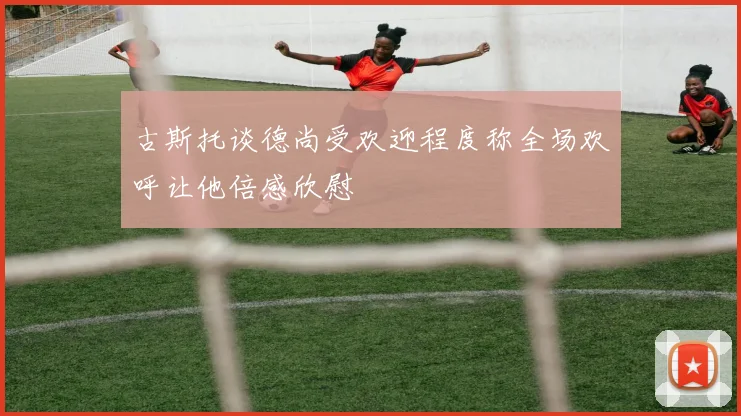 古斯托谈德尚受欢迎程度称全场欢呼让他倍感欣慰