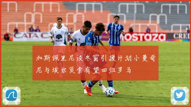 加斯佩里尼谈冬窗引援计划小曼奇尼与埃尔莫索有望回归罗马