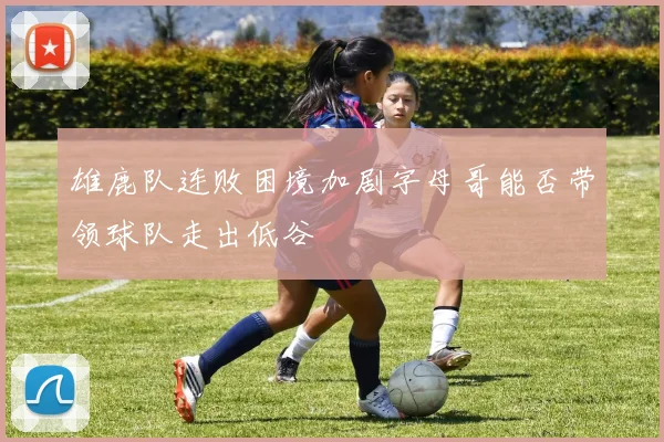 雄鹿队连败困境加剧字母哥能否带领球队走出低谷