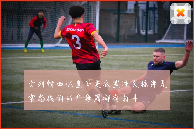 古利特回忆皇马更衣室冲突称那是常态我们当年每周都有打斗