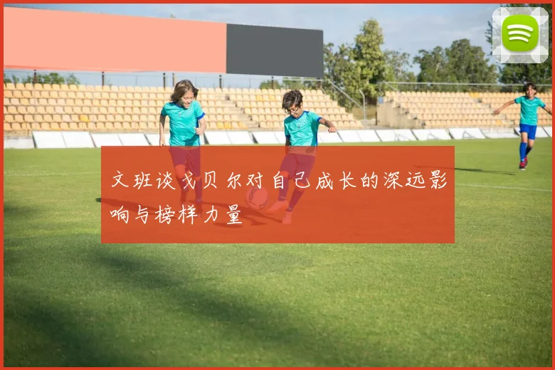文班谈戈贝尔对自己成长的深远影响与榜样力量