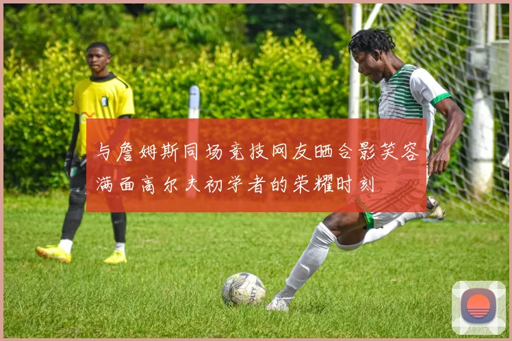 与詹姆斯同场竞技网友晒合影笑容满面高尔夫初学者的荣耀时刻