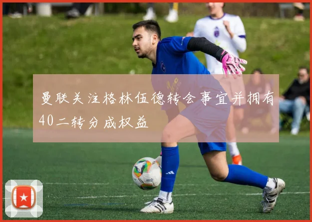 曼联关注格林伍德转会事宜并拥有40二转分成权益