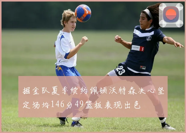 掘金队夏季续约佩顿沃特森决心坚定场均146分49篮板表现出色