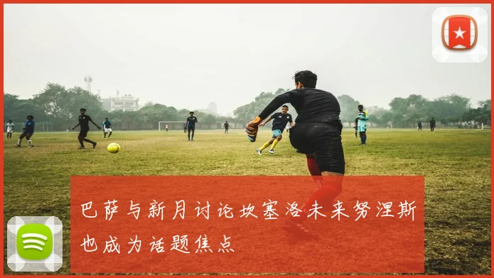 巴萨与新月讨论坎塞洛未来努涅斯也成为话题焦点