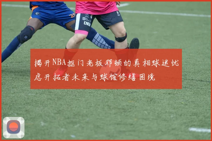 揭开NBA抠门老板邓顿的真相球迷忧虑开拓者未来与球馆修缮困境