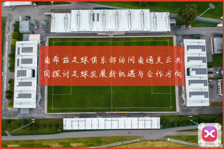 南希兹足球俱乐部访问南通支云共同探讨足球发展新机遇与合作方向