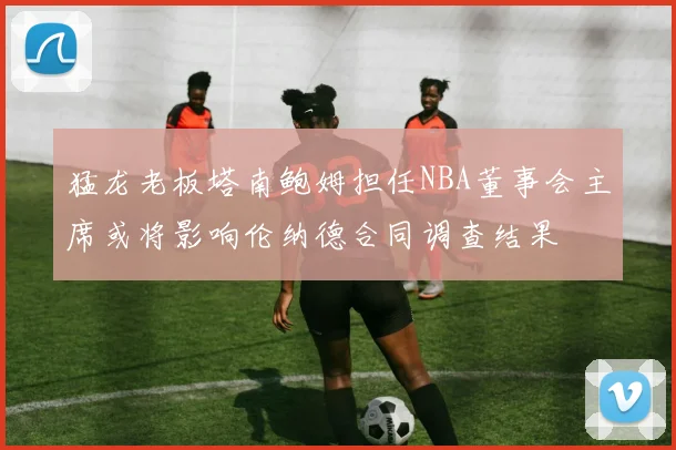 猛龙老板塔南鲍姆担任NBA董事会主席或将影响伦纳德合同调查结果
