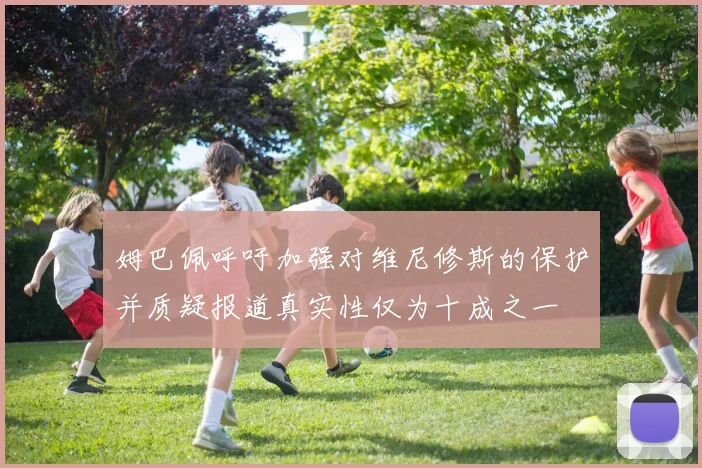 姆巴佩呼吁加强对维尼修斯的保护并质疑报道真实性仅为十成之一