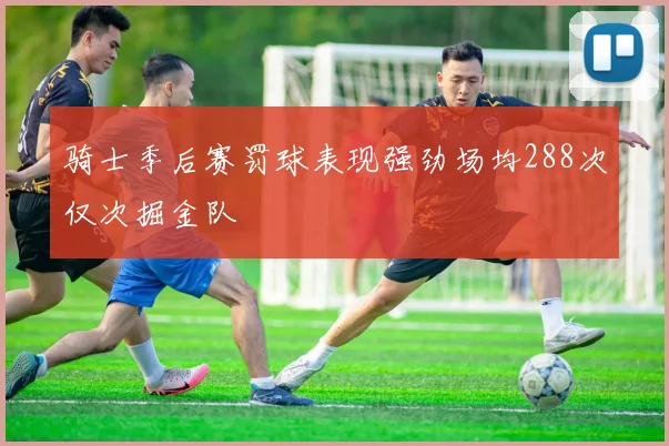骑士季后赛罚球表现强劲场均288次仅次掘金队